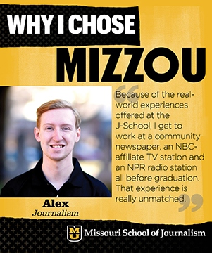 Why I chose Mizzou: Alex, Journalism. Because of the real-world experiences offered at the J-School, I get to work at a community newspaper, an NBC-affiliate TV station and an NPR radio station all before graduation. That experience is really unmatched.