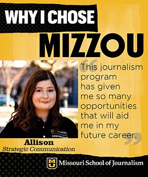 Why I chose Mizzou: Allison, Strategic Communication. This journalism program has given me so many opportunities that will aid me in my future career.