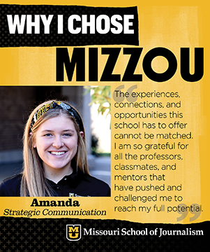 Why I chose Mizzou: Amanda, Strategic Communication. The experiences, connections and opportunities this school has to offer cannot be matched. I am so grateful for all the professors, classmates and mentors that have pushed and challenged me to reach my full potential.