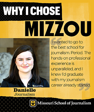 Why I chose Mizzou: Danielle, Journalism. I wanted to go to the best school for journalism. Period. The hands-on professional experience is unparalleled, and I knew I'd graudate with my journalism career already started.