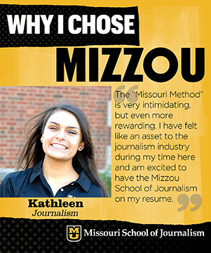 Why I chose Mizzou: Kathleen, Journalism. The "Missouri Method" is very intimidating, but even more rewarding. I have felt like an asset to the journalism industry during my time here and am excited to have the Mizzou School of Journalism on my resume.